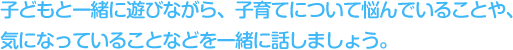 子どもと一緒に遊びながら、子育てについて悩んでいることや、気になっていることなどを一緒に話しましょう。